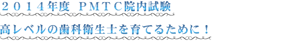 ２０１４年度 ＰＭＴＣ院内試験 高レベルの歯科衛生士を育てるために！