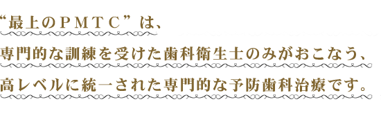 “最上のＰＭＴＣ”は、専門的な訓練を受けた歯科衛生士のみがおこなう、高レベルに統一された専門的な予防歯科治療です。