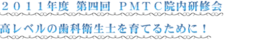 ２０１１年度 第四回 ＰＭＴＣ院内研修会 高レベルの歯科衛生士を育てるために！