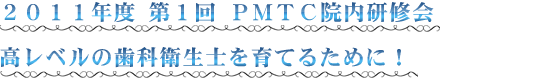 ２０１１年度 第１回 ＰＭＴＣ院内研修会 高レベルの歯科衛生士を育てるために！