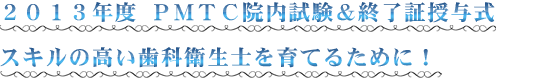 ２０１３年度 ＰＭＴＣ院内試験＆終了証授与式 スキルの高い歯科衛生士を育てるために！