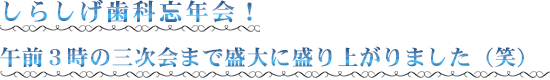 しらしげ歯科忘年会！ 午前３時の三次会まで盛大に盛り上がりました