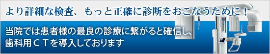 より詳細な検査、もっと正確に診断をおこなうために、また患者様の最良の診療に繋がると確信し、歯科用ＣＴを導入しております！